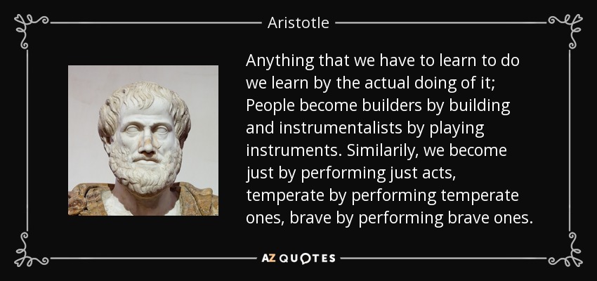 Anything that we have to learn to do we learn by the actual doing of it; People become builders by building and instrumentalists by playing instruments. Similarily, we become just by performing just acts, temperate by performing temperate ones, brave by performing brave ones. - Aristotle