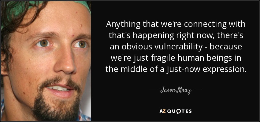 Anything that we're connecting with that's happening right now, there's an obvious vulnerability - because we're just fragile human beings in the middle of a just-now expression. - Jason Mraz