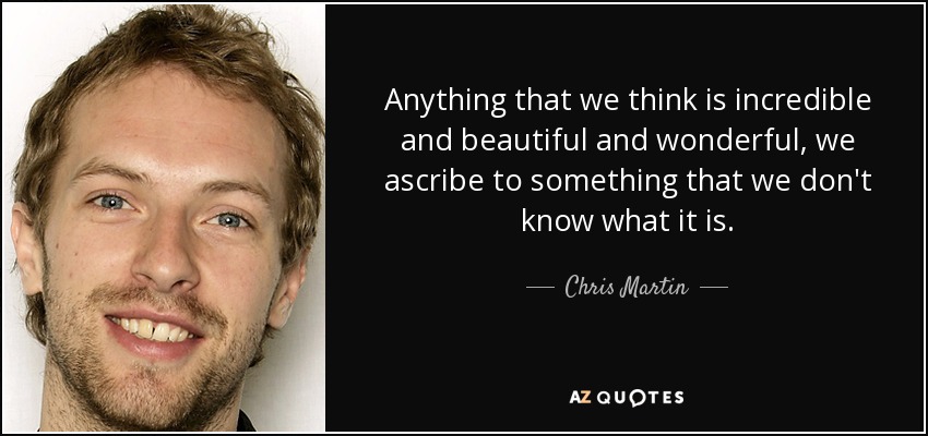 Anything that we think is incredible and beautiful and wonderful, we ascribe to something that we don't know what it is. - Chris Martin