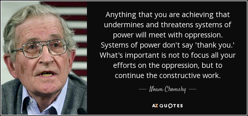 Anything that you are achieving that undermines and threatens systems of power will meet with oppression. Systems of power don't say 'thank you.' What's important is not to focus all your efforts on the oppression, but to continue the constructive work. - Noam Chomsky
