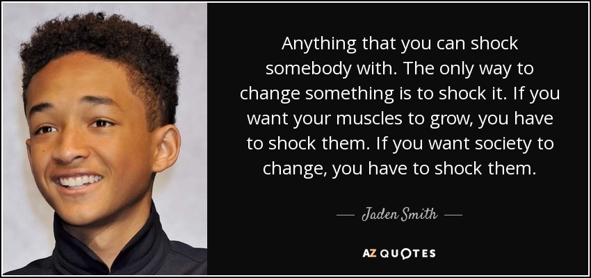 Anything that you can shock somebody with. The only way to change something is to shock it. If you want your muscles to grow, you have to shock them. If you want society to change, you have to shock them. - Jaden Smith