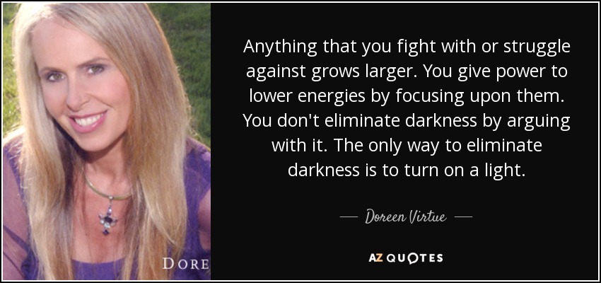 Anything that you fight with or struggle against grows larger. You give power to lower energies by focusing upon them. You don't eliminate darkness by arguing with it. The only way to eliminate darkness is to turn on a light. - Doreen Virtue