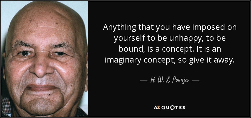 Anything that you have imposed on yourself to be unhappy, to be bound, is a concept. It is an imaginary concept, so give it away. - H. W. L. Poonja