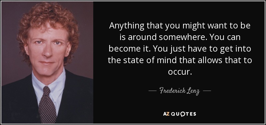 Anything that you might want to be is around somewhere. You can become it. You just have to get into the state of mind that allows that to occur. - Frederick Lenz