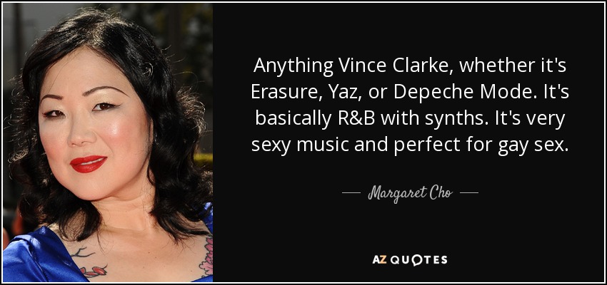 Anything Vince Clarke, whether it's Erasure, Yaz, or Depeche Mode. It's basically R&B with synths. It's very sexy music and perfect for gay sex. - Margaret Cho