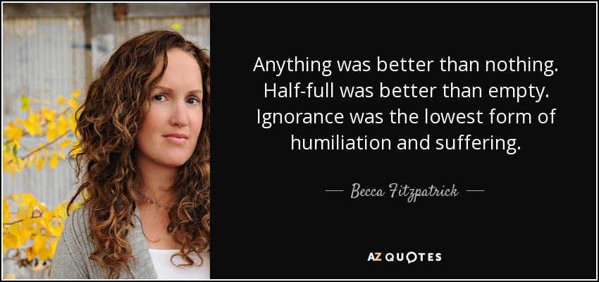 Anything was better than nothing. Half-full was better than empty. Ignorance was the lowest form of humiliation and suffering. - Becca Fitzpatrick