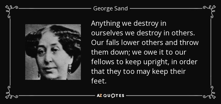 Anything we destroy in ourselves we destroy in others. Our falls lower others and throw them down; we owe it to our fellows to keep upright, in order that they too may keep their feet. - George Sand