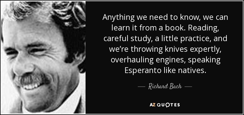 Anything we need to know, we can learn it from a book. Reading, careful study, a little practice, and we’re throwing knives expertly, overhauling engines, speaking Esperanto like natives. - Richard Bach