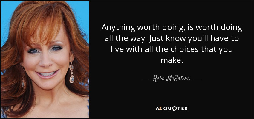 Anything worth doing, is worth doing all the way. Just know you'll have to live with all the choices that you make. - Reba McEntire