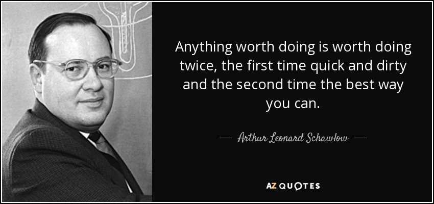 Anything worth doing is worth doing twice, the first time quick and dirty and the second time the best way you can. - Arthur Leonard Schawlow