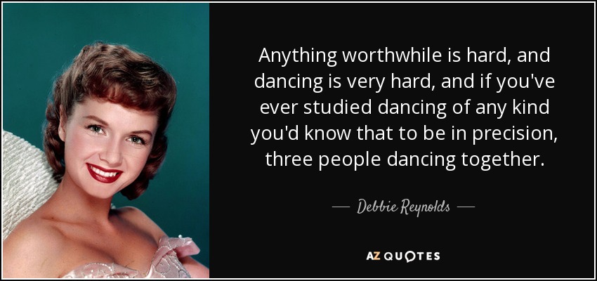 Anything worthwhile is hard, and dancing is very hard, and if you've ever studied dancing of any kind you'd know that to be in precision, three people dancing together. - Debbie Reynolds