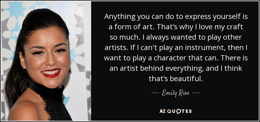 Anything you can do to express yourself is a form of art. That's why I love my craft so much. I always wanted to play other artists. If I can't play an instrument, then I want to play a character that can. There is an artist behind everything, and I think that's beautiful. - Emily Rios
