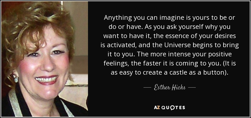 Anything you can imagine is yours to be or do or have. As you ask yourself why you want to have it, the essence of your desires is activated, and the Universe begins to bring it to you. The more intense your positive feelings, the faster it is coming to you. (It is as easy to create a castle as a button). - Esther Hicks