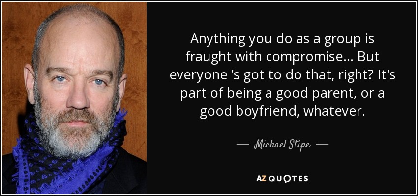 Anything you do as a group is fraught with compromise... But everyone 's got to do that, right? It's part of being a good parent, or a good boyfriend, whatever. - Michael Stipe