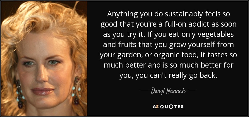 Anything you do sustainably feels so good that you're a full-on addict as soon as you try it. If you eat only vegetables and fruits that you grow yourself from your garden, or organic food, it tastes so much better and is so much better for you, you can't really go back. - Daryl Hannah