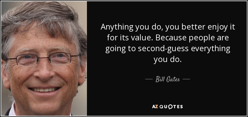 Anything you do, you better enjoy it for its value. Because people are going to second-guess everything you do. - Bill Gates