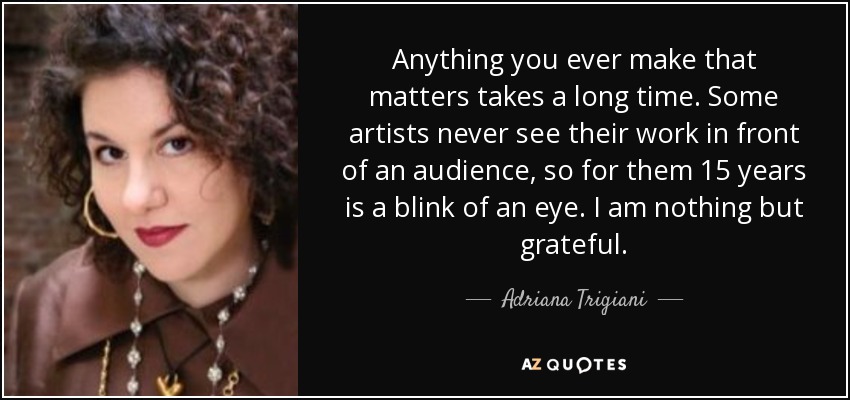 Anything you ever make that matters takes a long time. Some artists never see their work in front of an audience, so for them 15 years is a blink of an eye. I am nothing but grateful. - Adriana Trigiani