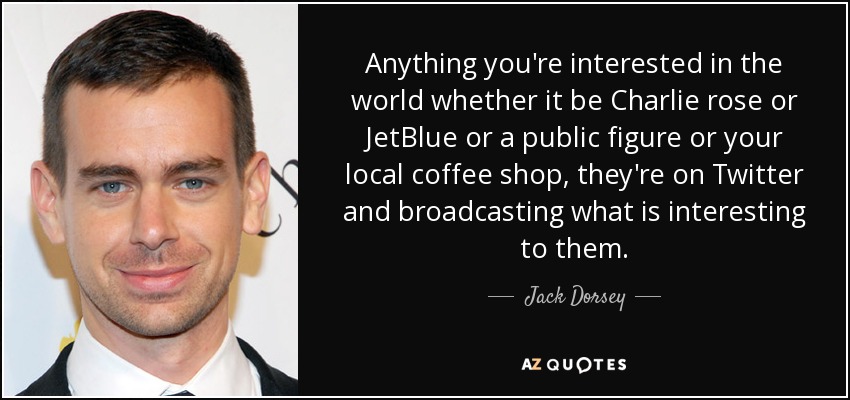 Anything you're interested in the world whether it be Charlie rose or JetBlue or a public figure or your local coffee shop, they're on Twitter and broadcasting what is interesting to them. - Jack Dorsey