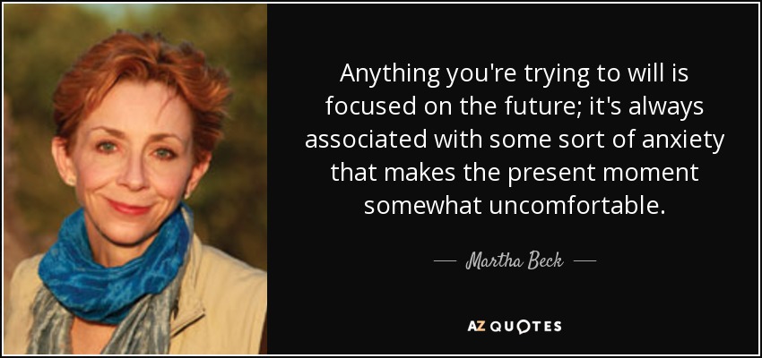 Anything you're trying to will is focused on the future; it's always associated with some sort of anxiety that makes the present moment somewhat uncomfortable. - Martha Beck
