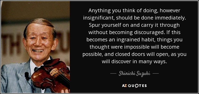 Anything you think of doing, however insignificant, should be done immediately. Spur yourself on and carry it through without becoming discouraged. If this becomes an ingrained habit, things you thought were impossible will become possible, and closed doors will open, as you will discover in many ways. - Shinichi Suzuki