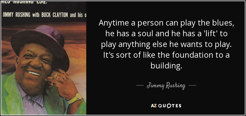 Anytime a person can play the blues, he has a soul and he has a 'lift' to play anything else he wants to play. It's sort of like the foundation to a building. - Jimmy Rushing