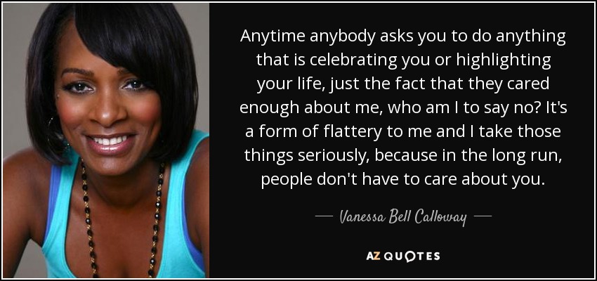 Anytime anybody asks you to do anything that is celebrating you or highlighting your life, just the fact that they cared enough about me, who am I to say no? It's a form of flattery to me and I take those things seriously, because in the long run, people don't have to care about you. - Vanessa Bell Calloway
