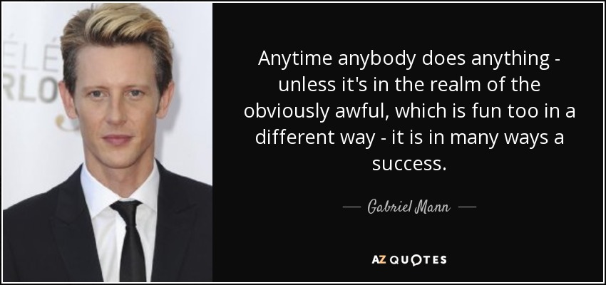Anytime anybody does anything - unless it's in the realm of the obviously awful, which is fun too in a different way - it is in many ways a success. - Gabriel Mann