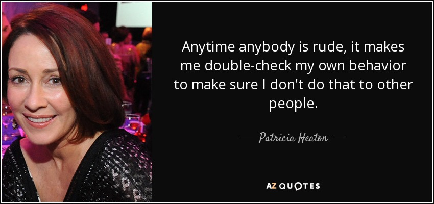 Anytime anybody is rude, it makes me double-check my own behavior to make sure I don't do that to other people. - Patricia Heaton