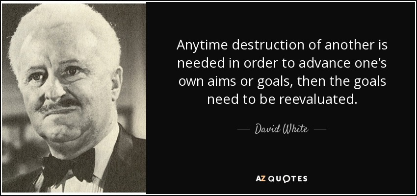 Anytime destruction of another is needed in order to advance one's own aims or goals, then the goals need to be reevaluated. - David White