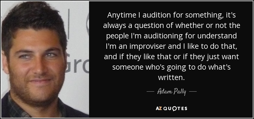 Anytime I audition for something, it's always a question of whether or not the people I'm auditioning for understand I'm an improviser and I like to do that, and if they like that or if they just want someone who's going to do what's written. - Adam Pally