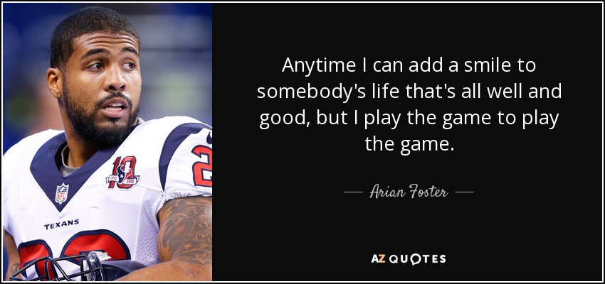 Anytime I can add a smile to somebody's life that's all well and good, but I play the game to play the game. - Arian Foster
