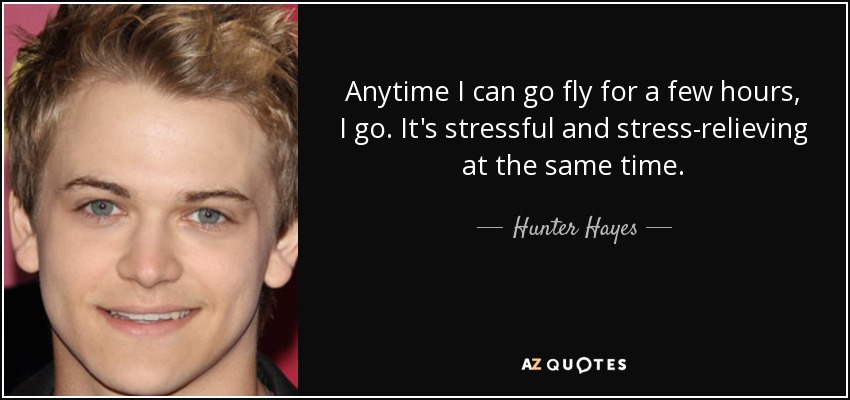 Anytime I can go fly for a few hours, I go. It's stressful and stress-relieving at the same time. - Hunter Hayes