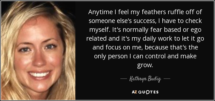 Anytime I feel my feathers ruffle off of someone else's success, I have to check myself. It's normally fear based or ego related and it's my daily work to let it go and focus on me, because that's the only person I can control and make grow. - Kathryn Budig