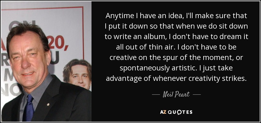 Anytime I have an idea, I'll make sure that I put it down so that when we do sit down to write an album, I don't have to dream it all out of thin air. I don't have to be creative on the spur of the moment, or spontaneously artistic. I just take advantage of whenever creativity strikes. - Neil Peart