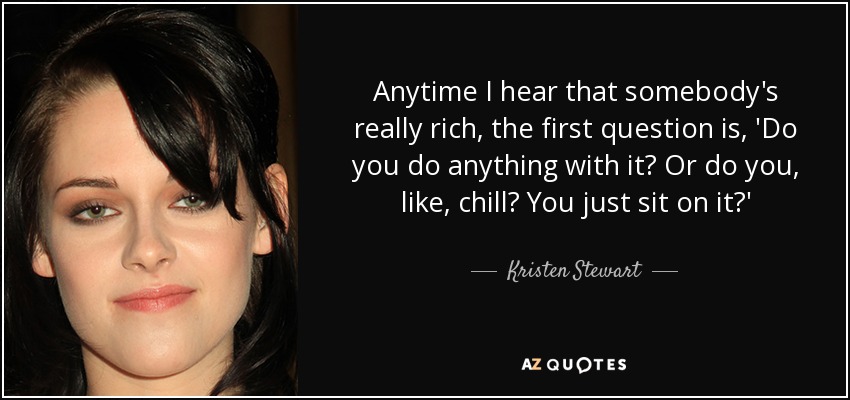 Anytime I hear that somebody's really rich, the first question is, 'Do you do anything with it? Or do you, like, chill? You just sit on it?' - Kristen Stewart