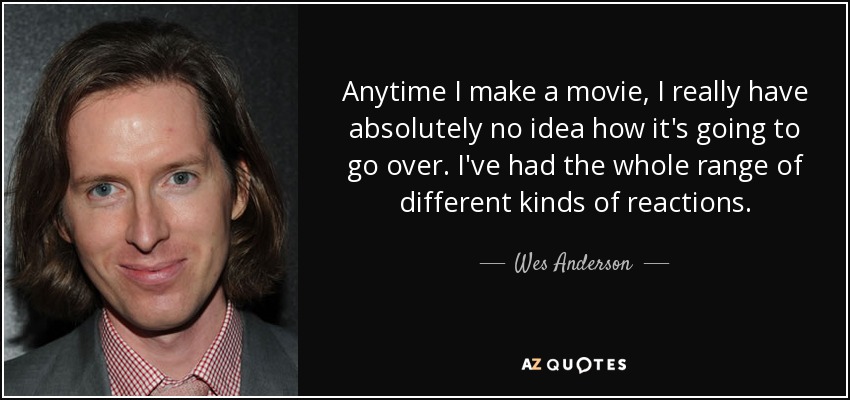 Anytime I make a movie, I really have absolutely no idea how it's going to go over. I've had the whole range of different kinds of reactions. - Wes Anderson