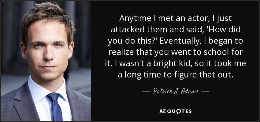 Anytime I met an actor, I just attacked them and said, 'How did you do this?' Eventually, I began to realize that you went to school for it. I wasn't a bright kid, so it took me a long time to figure that out. - Patrick J. Adams
