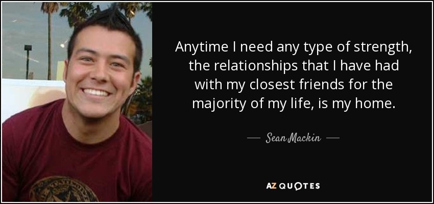 Anytime I need any type of strength, the relationships that I have had with my closest friends for the majority of my life, is my home. - Sean Mackin