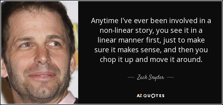 Anytime I've ever been involved in a non-linear story, you see it in a linear manner first, just to make sure it makes sense, and then you chop it up and move it around. - Zack Snyder