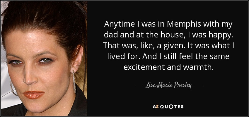 Anytime I was in Memphis with my dad and at the house, I was happy. That was, like, a given. It was what I lived for. And I still feel the same excitement and warmth. - Lisa Marie Presley