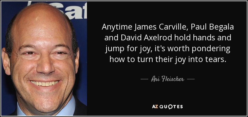 Anytime James Carville, Paul Begala and David Axelrod hold hands and jump for joy, it's worth pondering how to turn their joy into tears. - Ari Fleischer