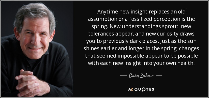 Anytime new insight replaces an old assumption or a fossilized perception is the spring. New understandings sprout, new tolerances appear, and new curiosity draws you to previously dark places. Just as the sun shines earlier and longer in the spring, changes that seemed impossible appear to be possible with each new insight into your own health. - Gary Zukav