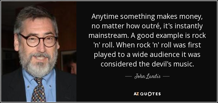 Anytime something makes money, no matter how outré, it's instantly mainstream. A good example is rock 'n' roll. When rock 'n' roll was first played to a wide audience it was considered the devil's music. - John Landis