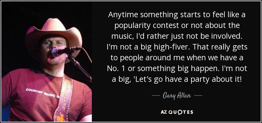 Anytime something starts to feel like a popularity contest or not about the music, I'd rather just not be involved. I'm not a big high-fiver. That really gets to people around me when we have a No. 1 or something big happen. I'm not a big, 'Let's go have a party about it! - Gary Allan