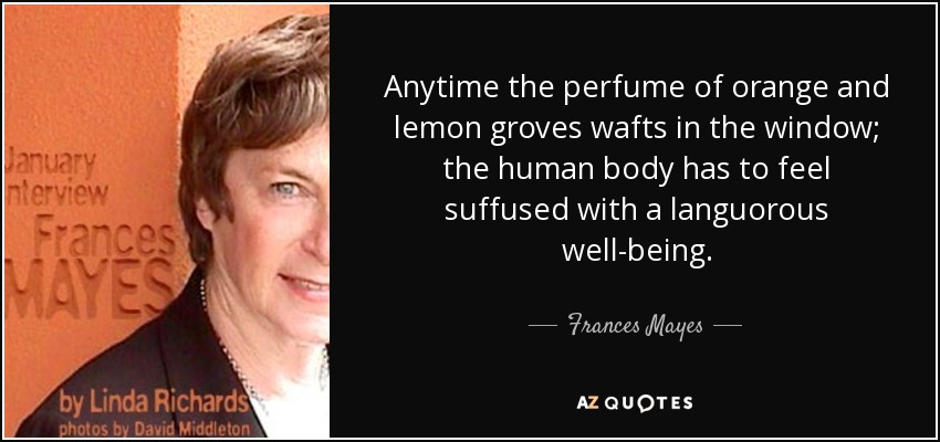 Anytime the perfume of orange and lemon groves wafts in the window; the human body has to feel suffused with a languorous well-being. - Frances Mayes
