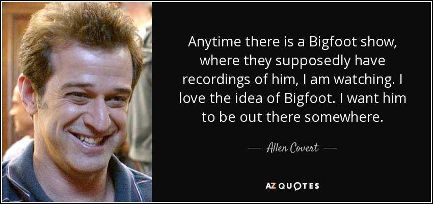 Anytime there is a Bigfoot show, where they supposedly have recordings of him, I am watching. I love the idea of Bigfoot. I want him to be out there somewhere. - Allen Covert