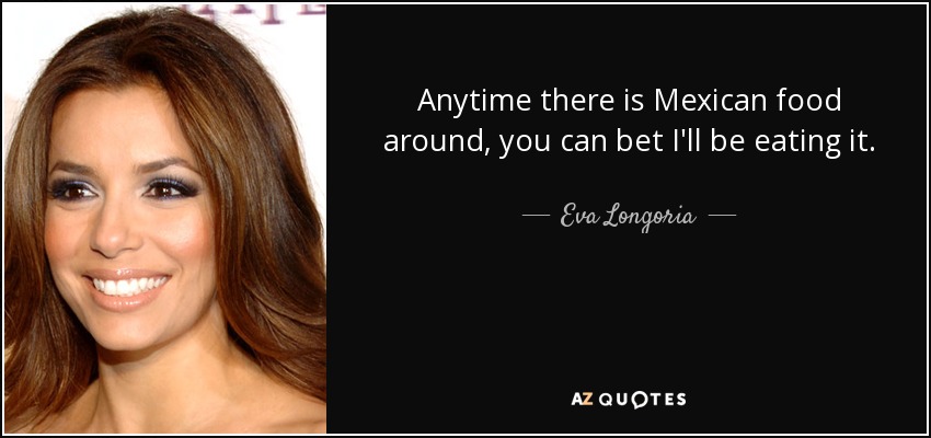 Anytime there is Mexican food around, you can bet I'll be eating it. - Eva Longoria