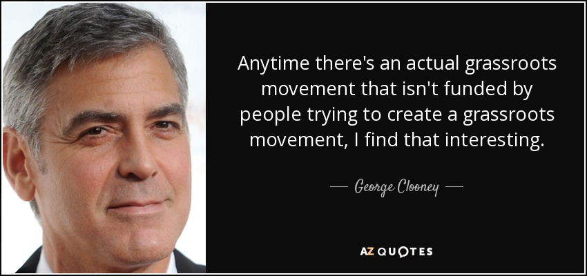 Anytime there's an actual grassroots movement that isn't funded by people trying to create a grassroots movement, I find that interesting. - George Clooney