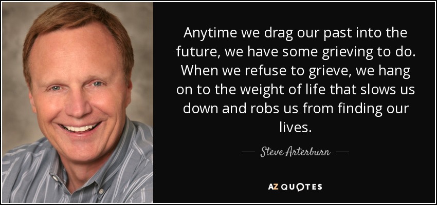 Anytime we drag our past into the future, we have some grieving to do. When we refuse to grieve, we hang on to the weight of life that slows us down and robs us from finding our lives. - Steve Arterburn