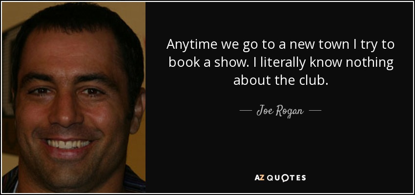 Anytime we go to a new town I try to book a show. I literally know nothing about the club. - Joe Rogan